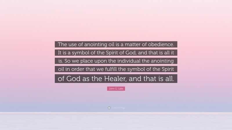 John G. Lake Quote: “The use of anointing oil is a matter of obedience. It is a symbol of the Spirit of God, and that is all it is. So we place upon the individual the anointing oil in order that we fulfill the symbol of the Spirit of God as the Healer, and that is all.”