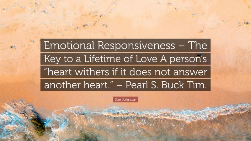Sue Johnson Quote: “Emotional Responsiveness – The Key to a Lifetime of Love A person’s “heart withers if it does not answer another heart.” – Pearl S. Buck Tim.”
