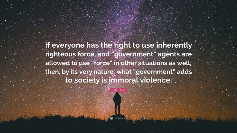 Larken Rose Quote: “If everyone has the right to use inherently righteous force, and “government” agents are allowed to use “force” in other situations as well, then, by its very nature, what “government” adds to society is immoral violence.”