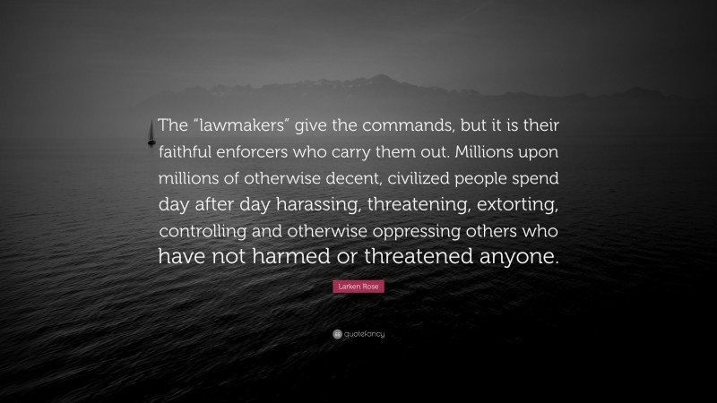 Larken Rose Quote: “The “lawmakers” give the commands, but it is their faithful enforcers who carry them out. Millions upon millions of otherwise decent, civilized people spend day after day harassing, threatening, extorting, controlling and otherwise oppressing others who have not harmed or threatened anyone.”