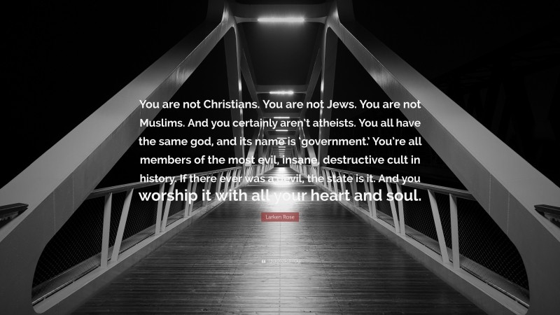 Larken Rose Quote: “You are not Christians. You are not Jews. You are not Muslims. And you certainly aren’t atheists. You all have the same god, and its name is ‘government.’ You’re all members of the most evil, insane, destructive cult in history. If there ever was a devil, the state is it. And you worship it with all your heart and soul.”