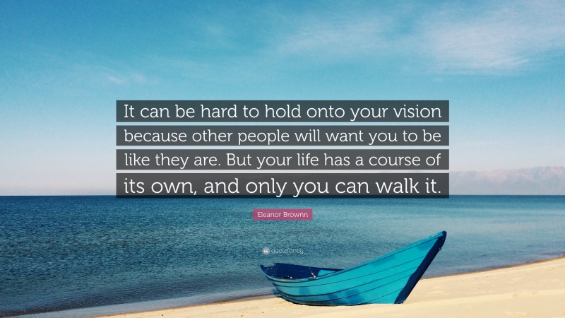 Eleanor Brownn Quote: “It can be hard to hold onto your vision because other people will want you to be like they are. But your life has a course of its own, and only you can walk it.”