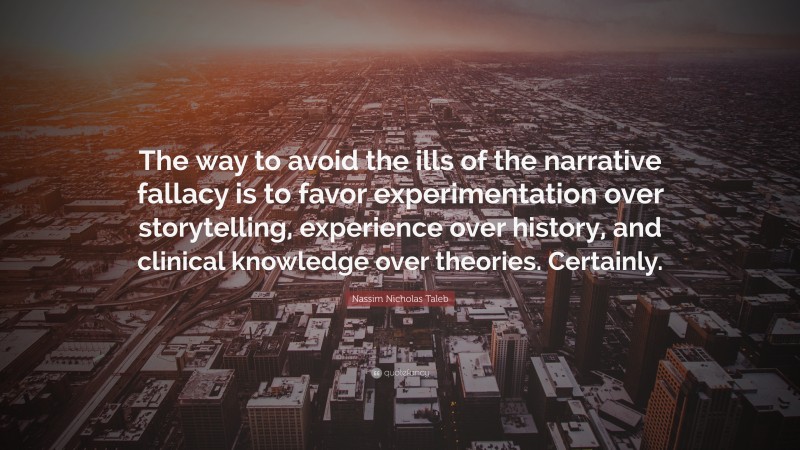 Nassim Nicholas Taleb Quote: “The way to avoid the ills of the narrative fallacy is to favor experimentation over storytelling, experience over history, and clinical knowledge over theories. Certainly.”