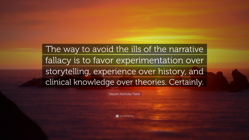 Nassim Nicholas Taleb Quote: “The way to avoid the ills of the narrative fallacy is to favor experimentation over storytelling, experience over history, and clinical knowledge over theories. Certainly.”