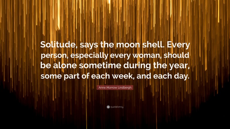 Anne Morrow Lindbergh Quote: “Solitude, says the moon shell. Every person, especially every woman, should be alone sometime during the year, some part of each week, and each day.”