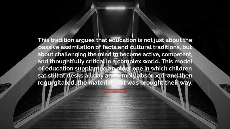 Martha C. Nussbaum Quote: “This tradition argues that education is not just about the passive assimilation of facts and cultural traditions, but about challenging the mind to become active, competent, and thoughtfully critical in a complex world. This model of education supplanted an older one in which children sat still at desks all day and simply absorbed, and then regurgitated, the material that was brought their way.”