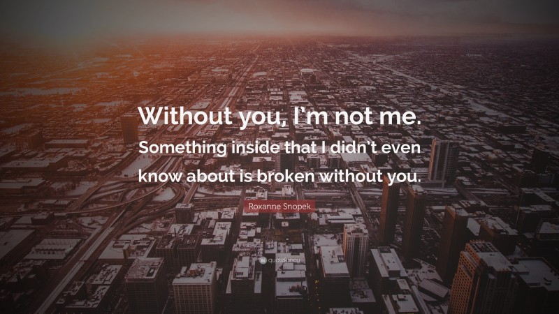 Roxanne Snopek Quote: “Without you, I’m not me. Something inside that I didn’t even know about is broken without you.”