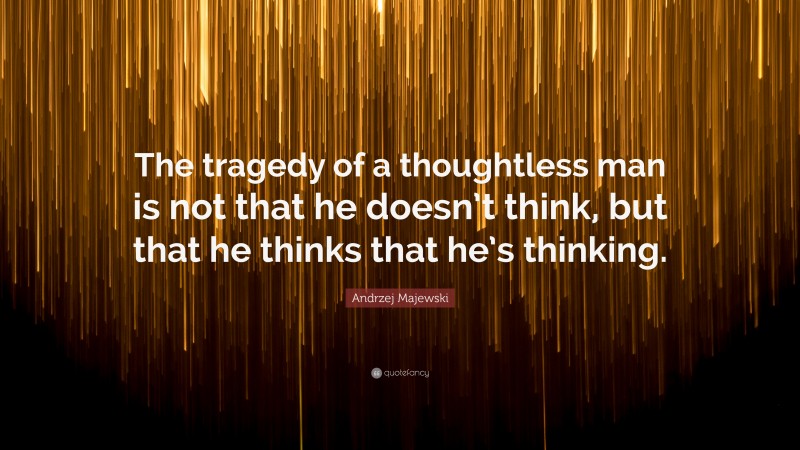 Andrzej Majewski Quote: “The tragedy of a thoughtless man is not that he doesn’t think, but that he thinks that he’s thinking.”