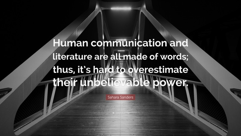 Sahara Sanders Quote: “Human communication and literature are all made of words; thus, it’s hard to overestimate their unbelievable power.”