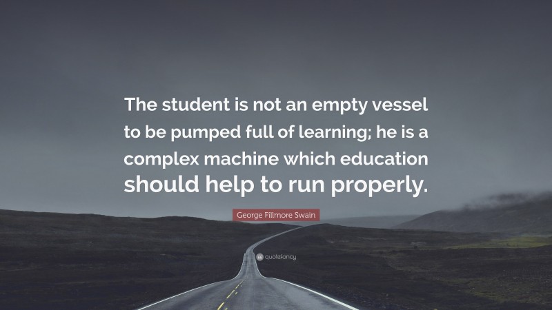 George Fillmore Swain Quote: “The student is not an empty vessel to be pumped full of learning; he is a complex machine which education should help to run properly.”