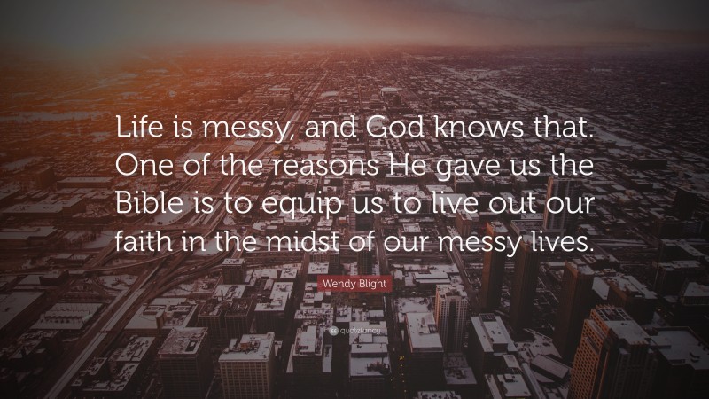Wendy Blight Quote: “Life is messy, and God knows that. One of the reasons He gave us the Bible is to equip us to live out our faith in the midst of our messy lives.”