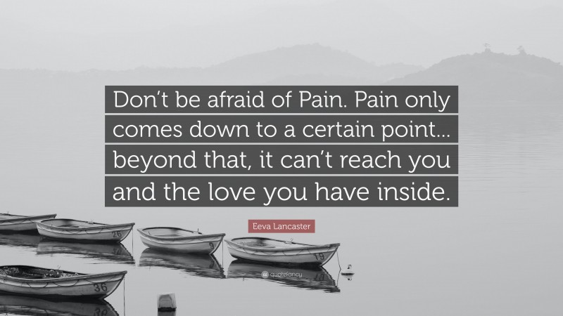 Eeva Lancaster Quote: “Don’t be afraid of Pain. Pain only comes down to a certain point... beyond that, it can’t reach you and the love you have inside.”
