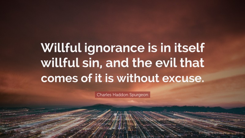 Charles Haddon Spurgeon Quote: “Willful ignorance is in itself willful sin, and the evil that comes of it is without excuse.”