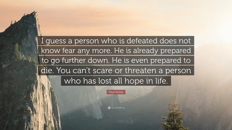 Priya Kumar Quote: “I guess a person who is defeated does not know fear any more. He is already prepared to go further down. He is even prepared to die. You can’t scare or threaten a person who has lost all hope in life.”