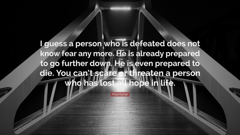 Priya Kumar Quote: “I guess a person who is defeated does not know fear any more. He is already prepared to go further down. He is even prepared to die. You can’t scare or threaten a person who has lost all hope in life.”