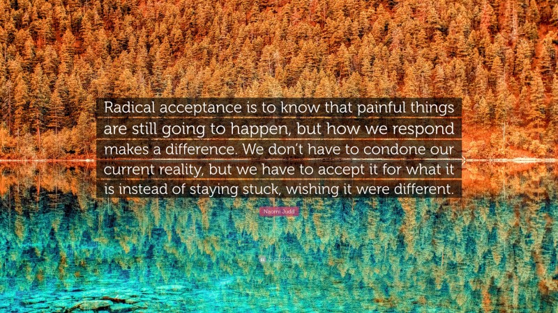 Naomi Judd Quote: “Radical acceptance is to know that painful things are still going to happen, but how we respond makes a difference. We don’t have to condone our current reality, but we have to accept it for what it is instead of staying stuck, wishing it were different.”