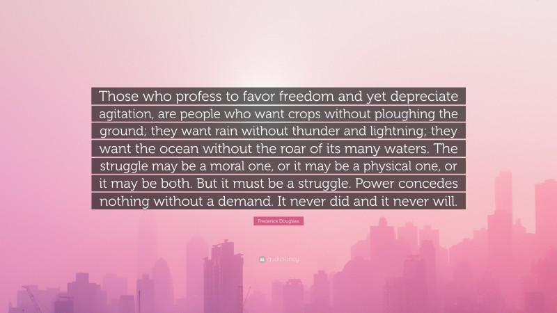 Frederick Douglass Quote: “Those who profess to favor freedom and yet depreciate agitation, are people who want crops without ploughing the ground; they want rain without thunder and lightning; they want the ocean without the roar of its many waters. The struggle may be a moral one, or it may be a physical one, or it may be both. But it must be a struggle. Power concedes nothing without a demand. It never did and it never will.”