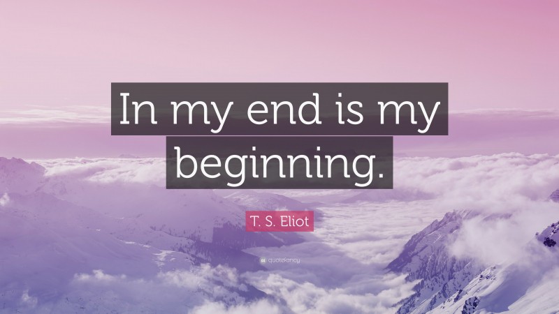 T. S. Eliot Quote: “In my end is my beginning.”