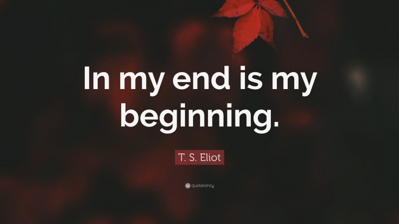 T. S. Eliot Quote: “In my end is my beginning.”