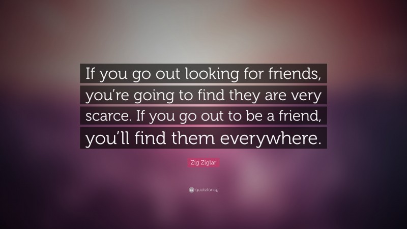 Zig Ziglar Quote: “If you go out looking for friends, you’re going to find they are very scarce. If you go out to be a friend, you’ll find them everywhere.”