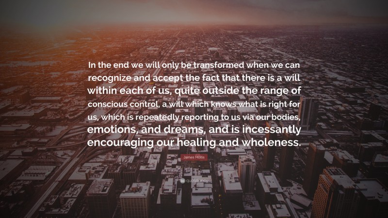 James Hollis Quote: “In the end we will only be transformed when we can recognize and accept the fact that there is a will within each of us, quite outside the range of conscious control, a will which knows what is right for us, which is repeatedly reporting to us via our bodies, emotions, and dreams, and is incessantly encouraging our healing and wholeness.”