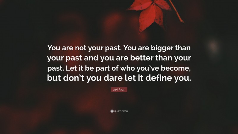 Lexi Ryan Quote: “You are not your past. You are bigger than your past and you are better than your past. Let it be part of who you’ve become, but don’t you dare let it define you.”