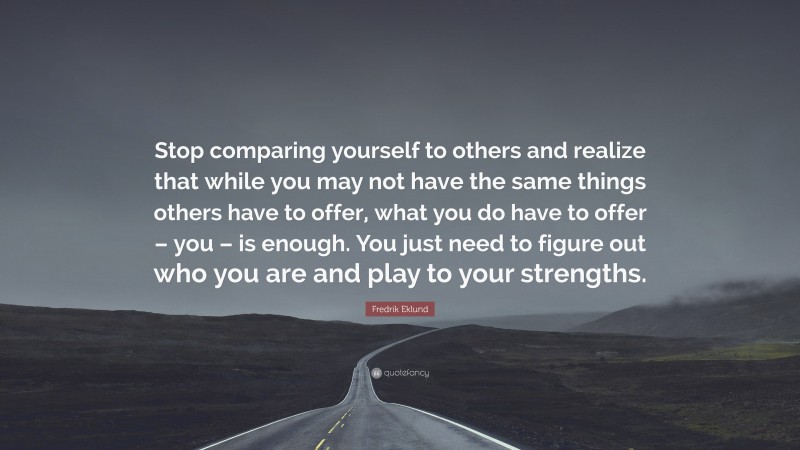 Fredrik Eklund Quote: “Stop comparing yourself to others and realize that while you may not have the same things others have to offer, what you do have to offer – you – is enough. You just need to figure out who you are and play to your strengths.”