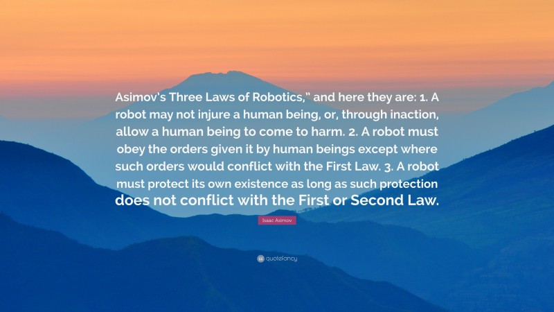 Isaac Asimov Quote: “Asimov’s Three Laws of Robotics,” and here they are: 1. A robot may not injure a human being, or, through inaction, allow a human being to come to harm. 2. A robot must obey the orders given it by human beings except where such orders would conflict with the First Law. 3. A robot must protect its own existence as long as such protection does not conflict with the First or Second Law.”