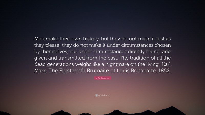 Victor Sebestyen Quote: “Men make their own history, but they do not make it just as they please; they do not make it under circumstances chosen by themselves, but under circumstances directly found, and given and transmitted from the past. The tradition of all the dead generations weighs like a nightmare on the living.’ Karl Marx, The Eighteenth Brumaire of Louis Bonaparte, 1852.”