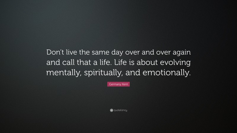 Germany Kent Quote: “Don’t live the same day over and over again and call that a life. Life is about evolving mentally, spiritually, and emotionally.”