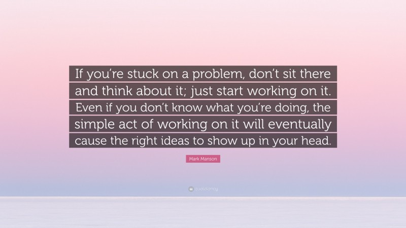 Mark Manson Quote: “If you’re stuck on a problem, don’t sit there and think about it; just start working on it. Even if you don’t know what you’re doing, the simple act of working on it will eventually cause the right ideas to show up in your head.”