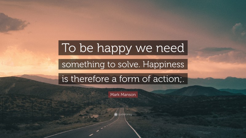 Mark Manson Quote: “To be happy we need something to solve. Happiness is therefore a form of action;.”