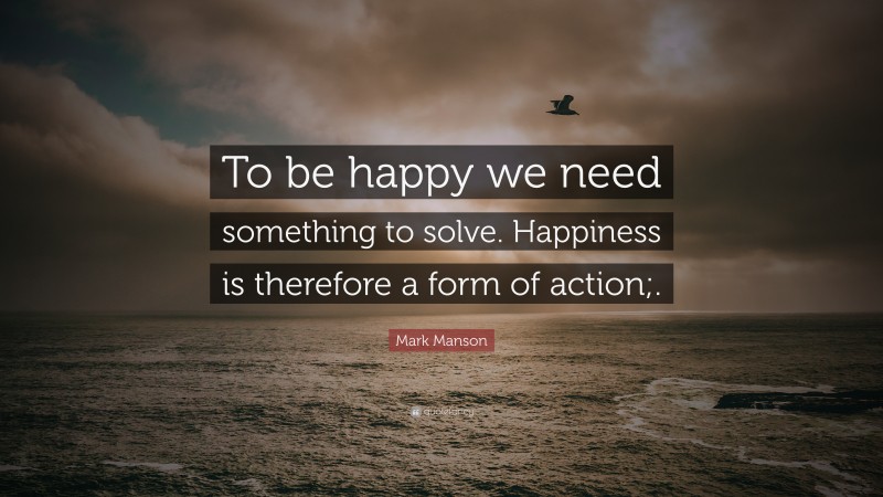 Mark Manson Quote: “To be happy we need something to solve. Happiness is therefore a form of action;.”