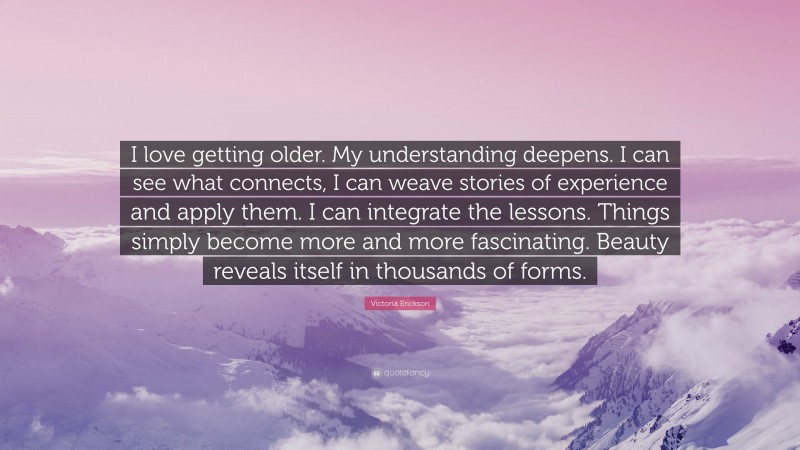 Victoria Erickson Quote: “I love getting older. My understanding deepens. I can see what connects, I can weave stories of experience and apply them. I can integrate the lessons. Things simply become more and more fascinating. Beauty reveals itself in thousands of forms.”