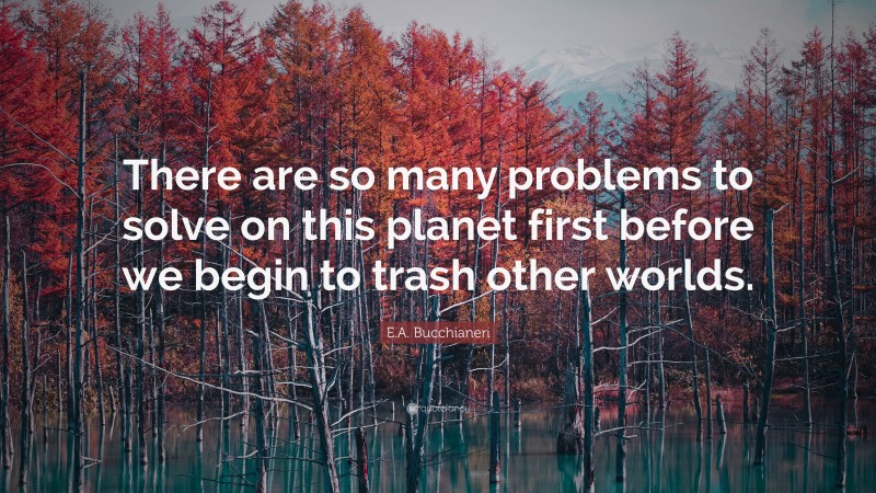 E.A. Bucchianeri Quote: “There are so many problems to solve on this planet first before we begin to trash other worlds.”