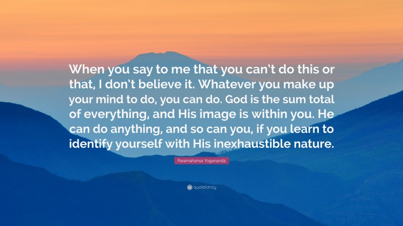 Paramahansa Yogananda Quote: “When you say to me that you can’t do this or that, I don’t believe it. Whatever you make up your mind to do, you can do. God is the sum total of everything, and His image is within you. He can do anything, and so can you, if you learn to identify yourself with His inexhaustible nature.”