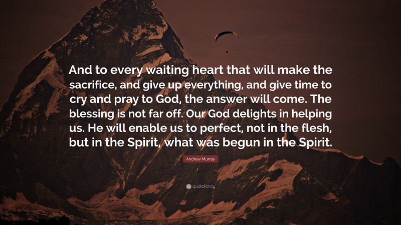 Andrew Murray Quote: “And to every waiting heart that will make the sacrifice, and give up everything, and give time to cry and pray to God, the answer will come. The blessing is not far off. Our God delights in helping us. He will enable us to perfect, not in the flesh, but in the Spirit, what was begun in the Spirit.”