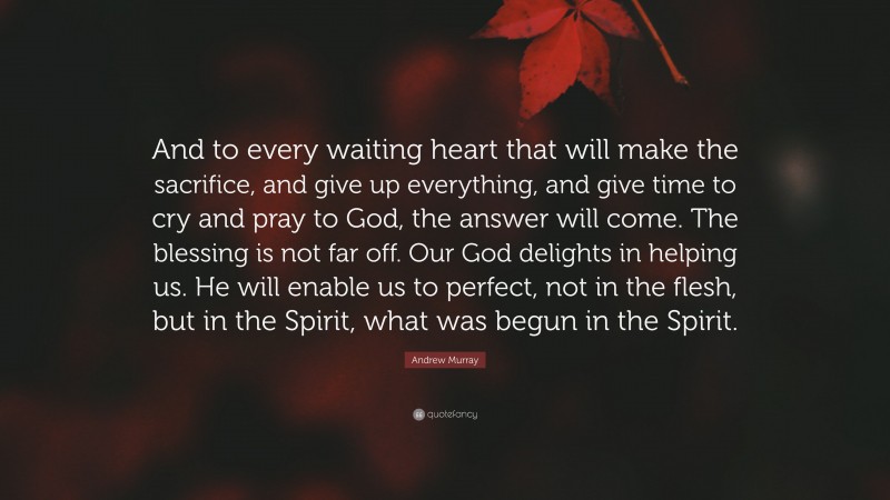 Andrew Murray Quote: “And to every waiting heart that will make the sacrifice, and give up everything, and give time to cry and pray to God, the answer will come. The blessing is not far off. Our God delights in helping us. He will enable us to perfect, not in the flesh, but in the Spirit, what was begun in the Spirit.”