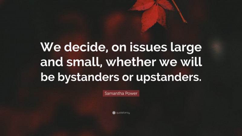 Samantha Power Quote: “We decide, on issues large and small, whether we will be bystanders or upstanders.”