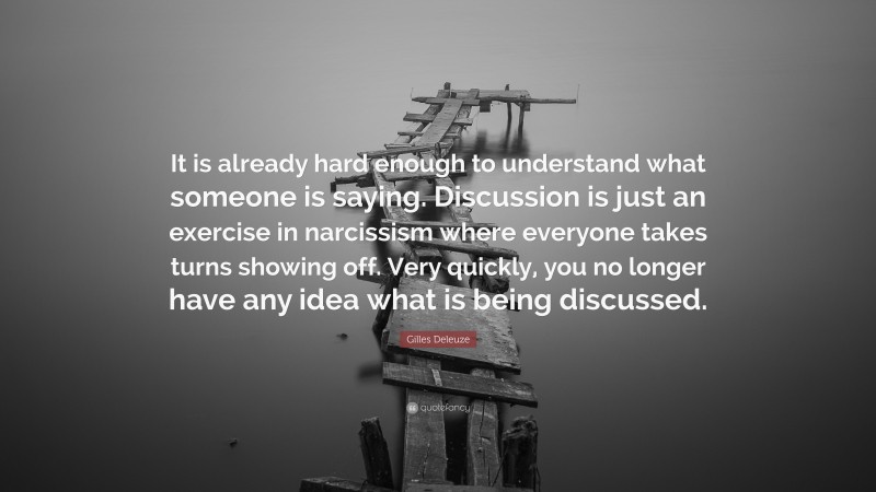 Gilles Deleuze Quote: “It is already hard enough to understand what someone is saying. Discussion is just an exercise in narcissism where everyone takes turns showing off. Very quickly, you no longer have any idea what is being discussed.”