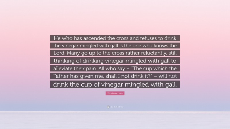 Watchman Nee Quote: “He who has ascended the cross and refuses to drink the vinegar mingled with gall is the one who knows the Lord. Many go up to the cross rather reluctantly, still thinking of drinking vinegar mingled with gall to alleviate their pain. All who say – “The cup which the Father has given me, shall I not drink it?” – will not drink the cup of vinegar mingled with gall.”