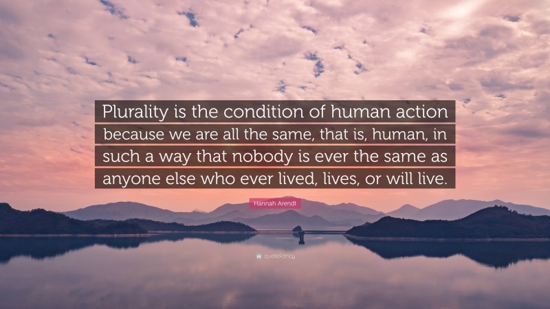 Hannah Arendt Quote: “Plurality is the condition of human action because we are all the same, that is, human, in such a way that nobody is ever the same as anyone else who ever lived, lives, or will live.”
