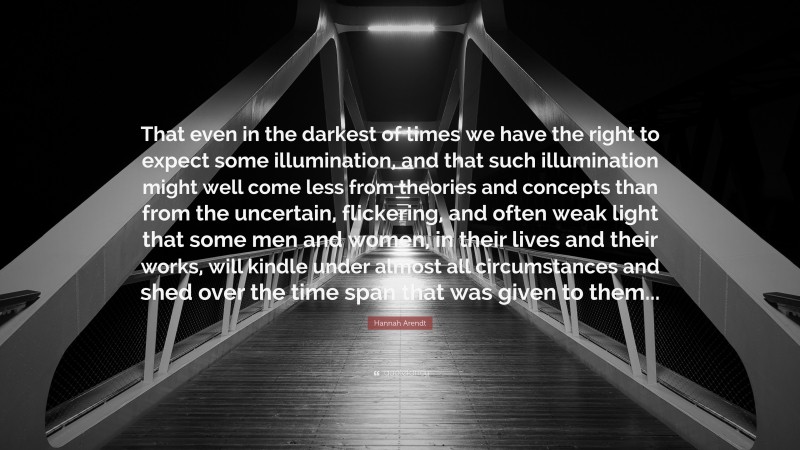 Hannah Arendt Quote: “That even in the darkest of times we have the right to expect some illumination, and that such illumination might well come less from theories and concepts than from the uncertain, flickering, and often weak light that some men and women, in their lives and their works, will kindle under almost all circumstances and shed over the time span that was given to them...”