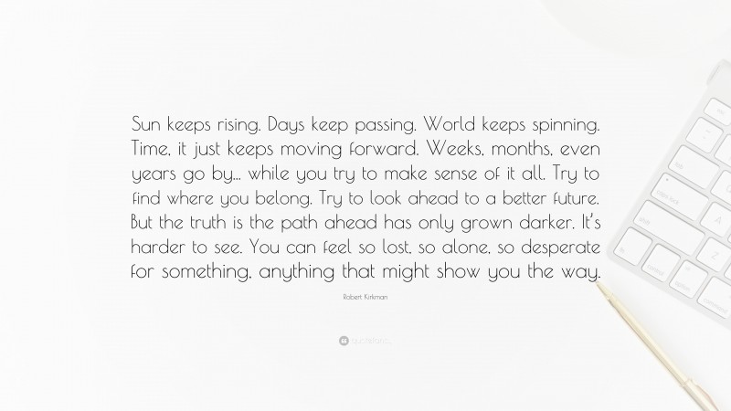 Robert Kirkman Quote: “Sun keeps rising. Days keep passing. World keeps spinning. Time, it just keeps moving forward. Weeks, months, even years go by... while you try to make sense of it all. Try to find where you belong. Try to look ahead to a better future. But the truth is the path ahead has only grown darker. It’s harder to see. You can feel so lost, so alone, so desperate for something, anything that might show you the way.”