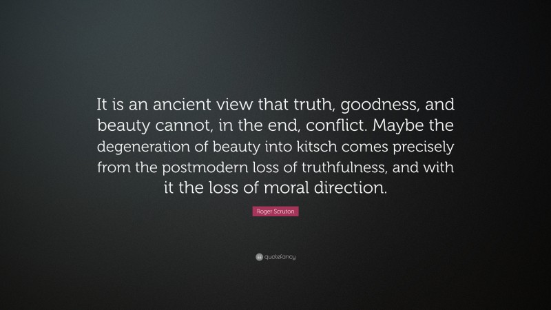Roger Scruton Quote: “It is an ancient view that truth, goodness, and beauty cannot, in the end, conflict. Maybe the degeneration of beauty into kitsch comes precisely from the postmodern loss of truthfulness, and with it the loss of moral direction.”