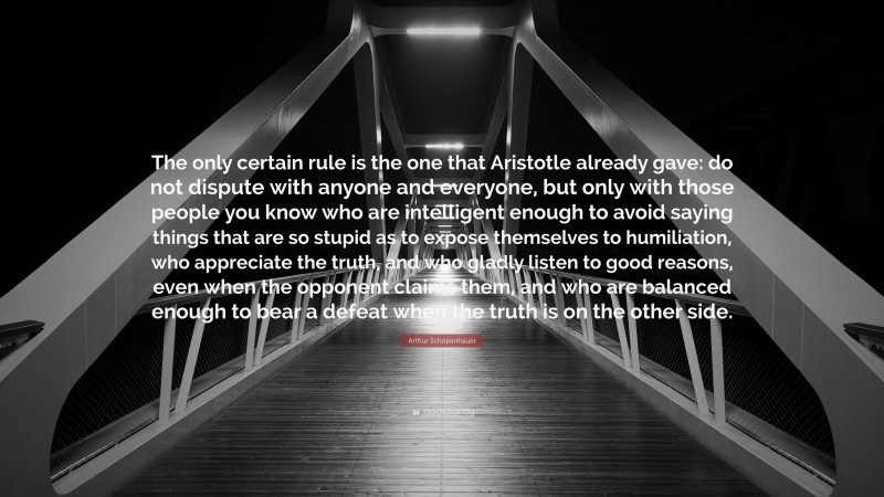 Arthur Schopenhauer Quote: “The only certain rule is the one that Aristotle already gave: do not dispute with anyone and everyone, but only with those people you know who are intelligent enough to avoid saying things that are so stupid as to expose themselves to humiliation, who appreciate the truth, and who gladly listen to good reasons, even when the opponent claims them, and who are balanced enough to bear a defeat when the truth is on the other side.”
