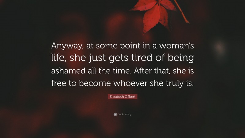Elizabeth Gilbert Quote: “Anyway, at some point in a woman’s life, she just gets tired of being ashamed all the time. After that, she is free to become whoever she truly is.”