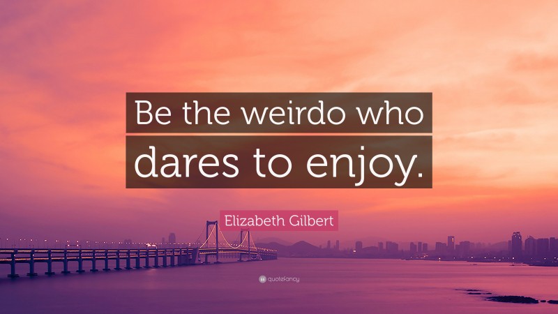 Elizabeth Gilbert Quote: “Be the weirdo who dares to enjoy.”