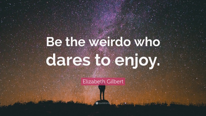 Elizabeth Gilbert Quote: “Be the weirdo who dares to enjoy.”