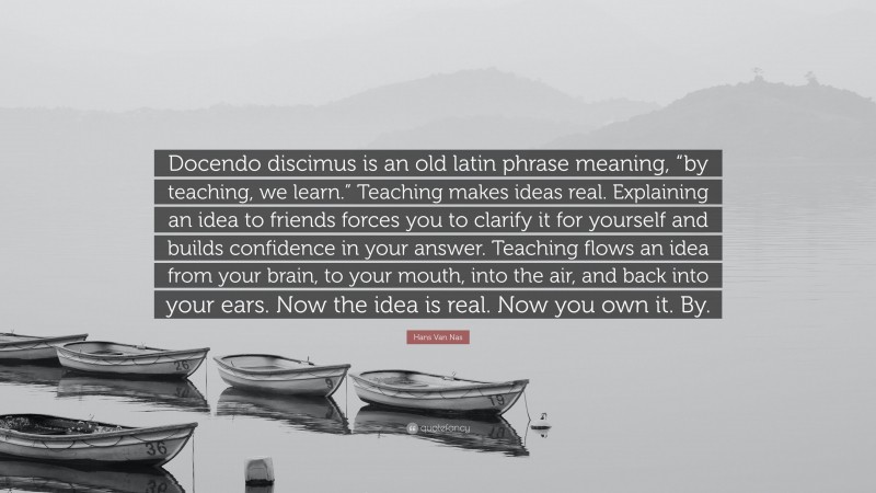 Hans Van Nas Quote: “Docendo discimus is an old latin phrase meaning, “by teaching, we learn.” Teaching makes ideas real. Explaining an idea to friends forces you to clarify it for yourself and builds confidence in your answer. Teaching flows an idea from your brain, to your mouth, into the air, and back into your ears. Now the idea is real. Now you own it. By.”